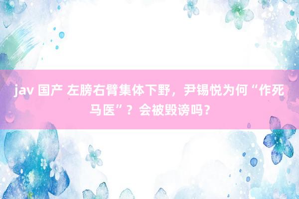 jav 国产 左膀右臂集体下野，尹锡悦为何“作死马医”？会被毁谤吗？