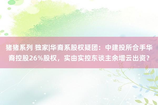 猪猪系列 独家|华裔系股权疑团：中建投所合手华裔控股26%股权，实由实控东谈主余增云出资？