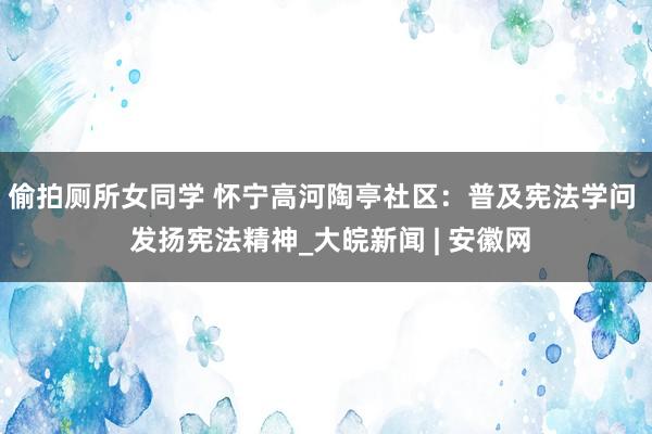 偷拍厕所女同学 怀宁高河陶亭社区：普及宪法学问  发扬宪法精神_大皖新闻 | 安徽网