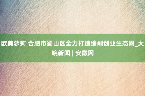 欧美萝莉 合肥市蜀山区全力打造编削创业生态圈_大皖新闻 | 安徽网