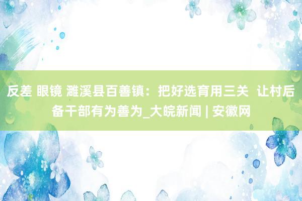 反差 眼镜 濉溪县百善镇：把好选育用三关  让村后备干部有为善为_大皖新闻 | 安徽网