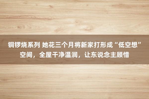 铜锣烧系列 她花三个月将新家打形成“低空想”空间，全屋干净温润，让东说念主顾惜