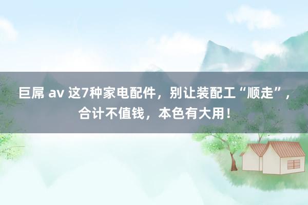 巨屌 av 这7种家电配件，别让装配工“顺走”，合计不值钱，本色有大用！