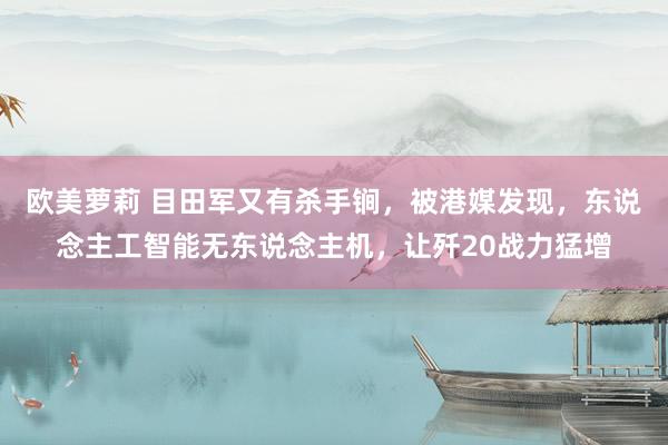 欧美萝莉 目田军又有杀手锏，被港媒发现，东说念主工智能无东说念主机，让歼20战力猛增