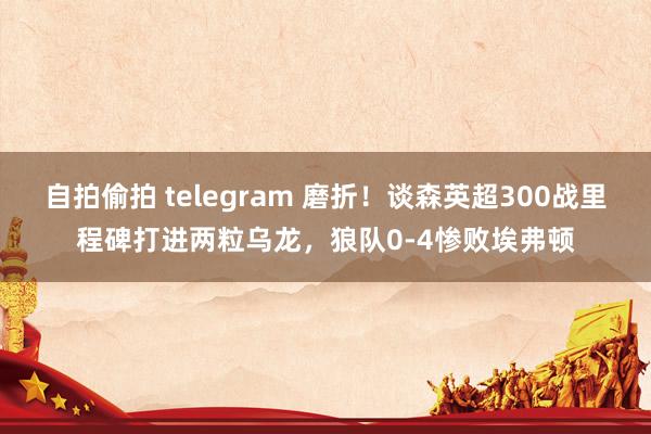 自拍偷拍 telegram 磨折！谈森英超300战里程碑打进两粒乌龙，狼队0-4惨败埃弗顿