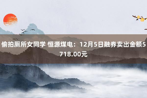 偷拍厕所女同学 恒源煤电：12月5日融券卖出金额5718.00元