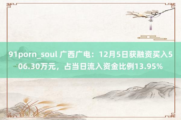 91porn_soul 广西广电：12月5日获融资买入506.30万元，占当日流入资金比例13.95%