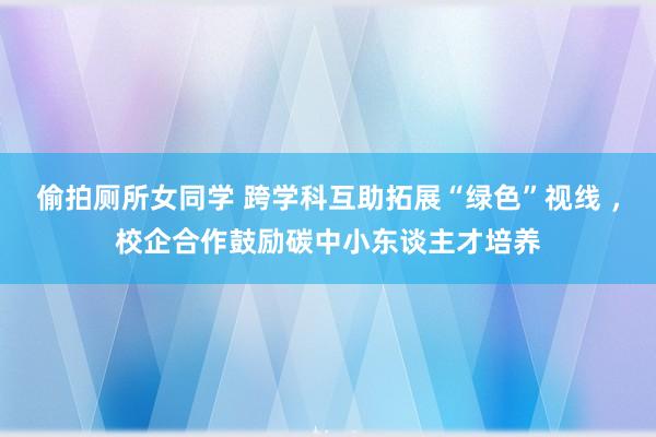 偷拍厕所女同学 跨学科互助拓展“绿色”视线 ，校企合作鼓励碳中小东谈主才培养