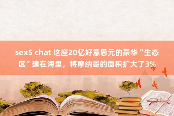 sex5 chat 这座20亿好意思元的豪华“生态区”建在海里，将摩纳哥的面积扩大了3%