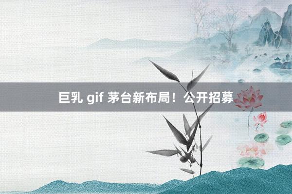 巨乳 gif 茅台新布局！公开招募