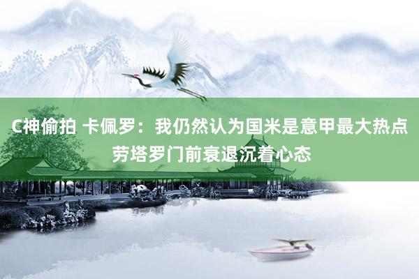 C神偷拍 卡佩罗：我仍然认为国米是意甲最大热点 劳塔罗门前衰退沉着心态