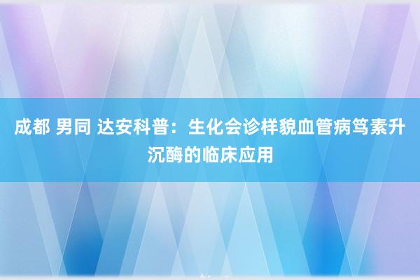 成都 男同 达安科普：生化会诊样貌血管病笃素升沉酶的临床应用