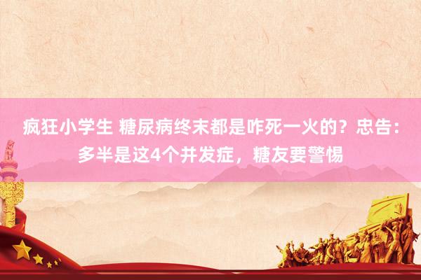 疯狂小学生 糖尿病终末都是咋死一火的？忠告：多半是这4个并发症，糖友要警惕
