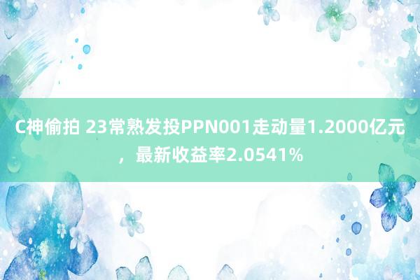C神偷拍 23常熟发投PPN001走动量1.2000亿元，最新收益率2.0541%