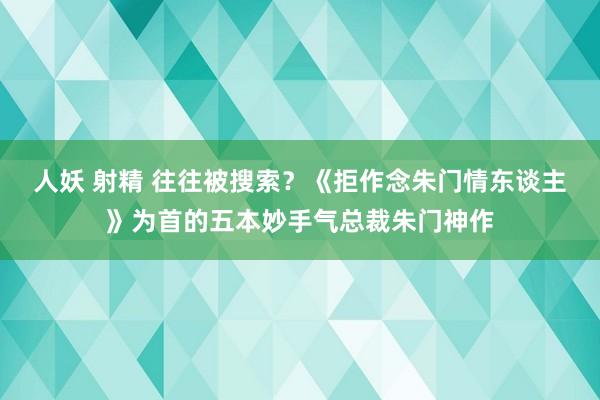 人妖 射精 往往被搜索？《拒作念朱门情东谈主》为首的五本妙手气总裁朱门神作