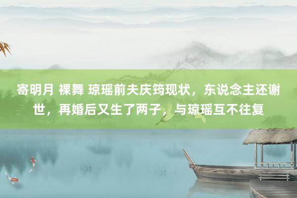 寄明月 裸舞 琼瑶前夫庆筠现状，东说念主还谢世，再婚后又生了两子，与琼瑶互不往复
