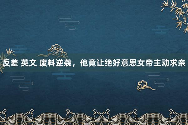 反差 英文 废料逆袭，他竟让绝好意思女帝主动求亲