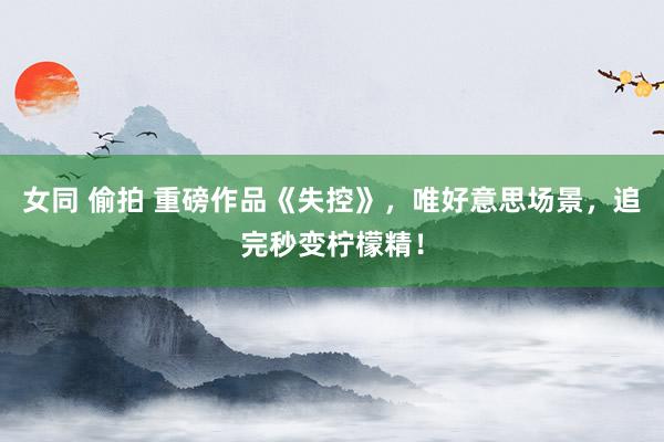 女同 偷拍 重磅作品《失控》，唯好意思场景，追完秒变柠檬精！