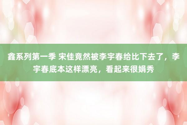 鑫系列第一季 宋佳竟然被李宇春给比下去了，李宇春底本这样漂亮，看起来很娟秀