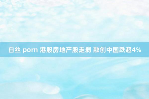 白丝 porn 港股房地产股走弱 融创中国跌超4%