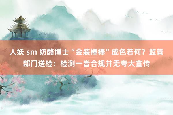 人妖 sm 奶酪博士“金装棒棒”成色若何？监管部门送检：检测一皆合规并无夸大宣传
