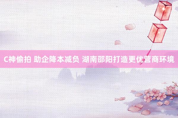 C神偷拍 助企降本减负 湖南邵阳打造更优营商环境