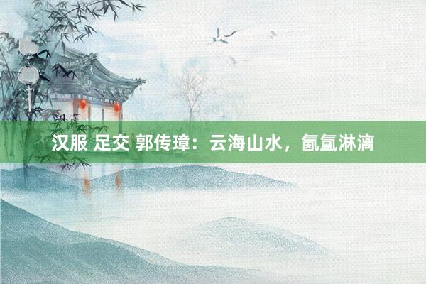 汉服 足交 郭传璋：云海山水，氤氲淋漓