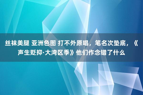 丝袜美腿 亚洲色图 打不外原唱，笔名次垫底，《声生贬抑·大湾区季》他们作念错了什么
