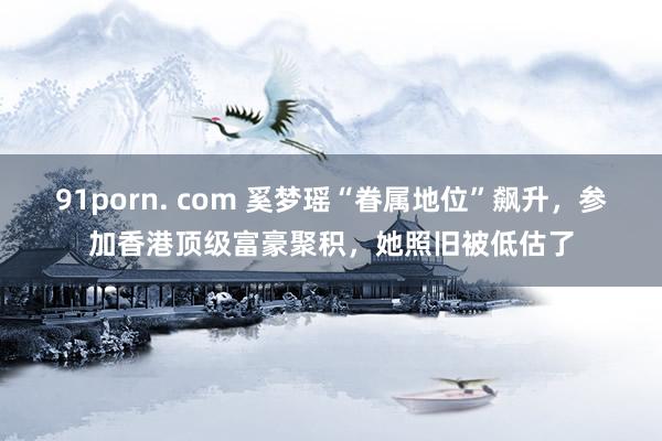 91porn. com 奚梦瑶“眷属地位”飙升，参加香港顶级富豪聚积，她照旧被低估了