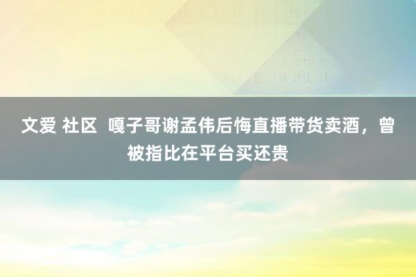文爱 社区  嘎子哥谢孟伟后悔直播带货卖酒，曾被指比在平台买还贵