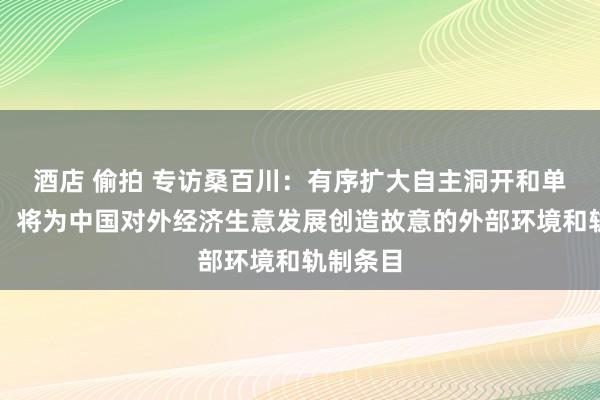 酒店 偷拍 专访桑百川：有序扩大自主洞开和单边洞开，将为中国对外经济生意发展创造故意的外部环境和轨制条目