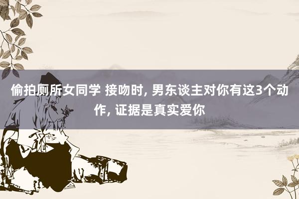 偷拍厕所女同学 接吻时， 男东谈主对你有这3个动作， 证据是真实爱你