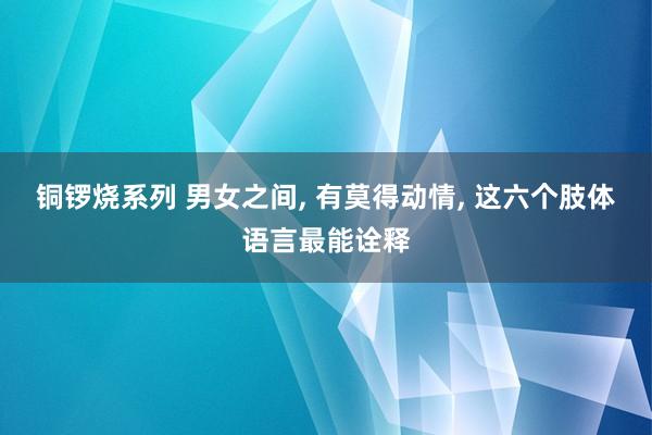 铜锣烧系列 男女之间， 有莫得动情， 这六个肢体语言最能诠释