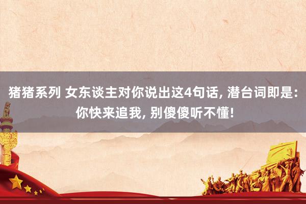 猪猪系列 女东谈主对你说出这4句话， 潜台词即是: 你快来追我， 别傻傻听不懂!