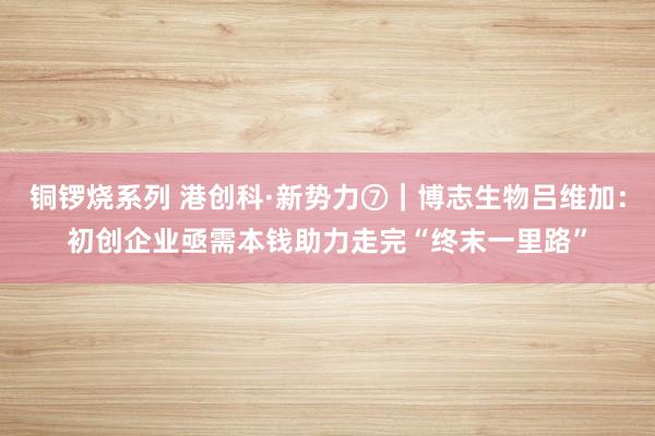 铜锣烧系列 港创科·新势力⑦｜博志生物吕维加：初创企业亟需本钱助力走完“终末一里路”