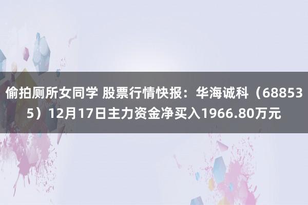 偷拍厕所女同学 股票行情快报：华海诚科（688535）12月17日主力资金净买入1966.80万元