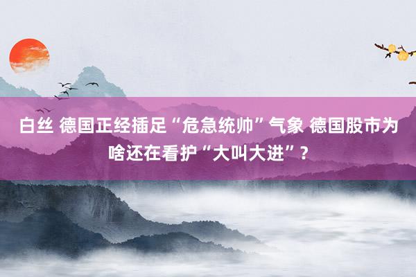 白丝 德国正经插足“危急统帅”气象 德国股市为啥还在看护“大叫大进”？