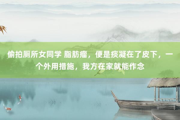 偷拍厕所女同学 脂肪瘤，便是痰凝在了皮下，一个外用措施，我方在家就能作念