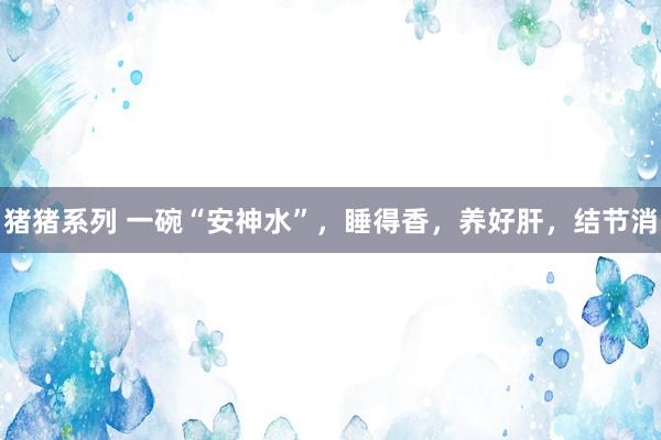 猪猪系列 一碗“安神水”，睡得香，养好肝，结节消
