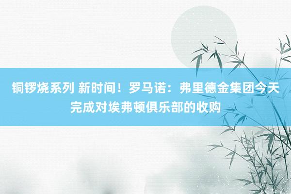 铜锣烧系列 新时间！罗马诺：弗里德金集团今天完成对埃弗顿俱乐部的收购