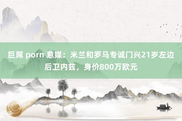 巨屌 porn 意媒:米兰和罗马专诚门兴21岁左边后卫内兹,身价800万欧元