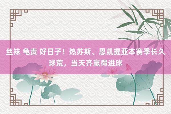 丝袜 龟责 好日子！热苏斯、恩凯提亚本赛季长久球荒，当天齐赢得进球