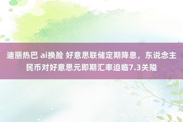 迪丽热巴 ai换脸 好意思联储定期降息，东说念主民币对好意思元即期汇率迫临7.3关隘
