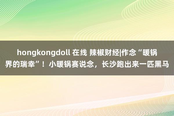 hongkongdoll 在线 辣椒财经|作念“暖锅界的瑞幸”！小暖锅赛说念，长沙跑出来一匹黑马