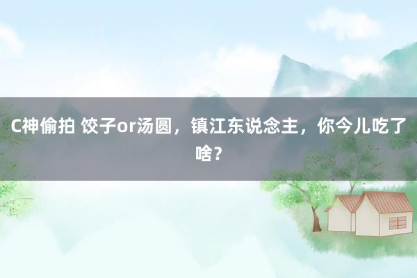 C神偷拍 饺子or汤圆，镇江东说念主，你今儿吃了啥？