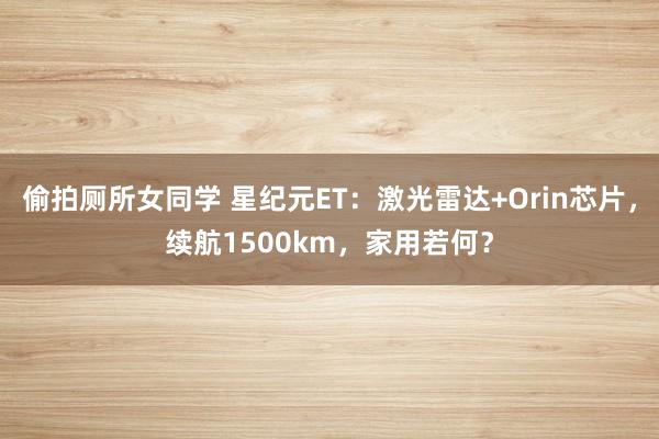 偷拍厕所女同学 星纪元ET：激光雷达+Orin芯片，续航1500km，家用若何？