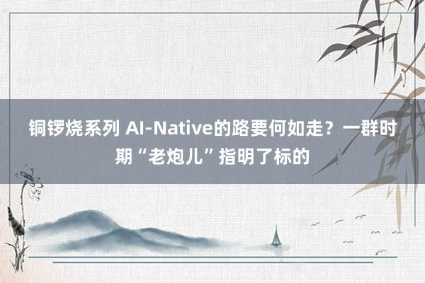 铜锣烧系列 AI-Native的路要何如走？一群时期“老炮儿”指明了标的