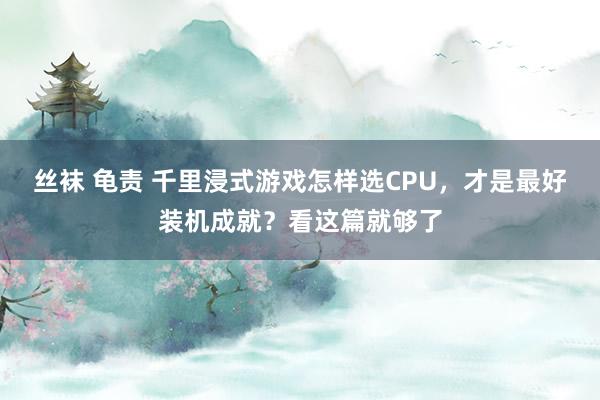 丝袜 龟责 千里浸式游戏怎样选CPU，才是最好装机成就？看这篇就够了