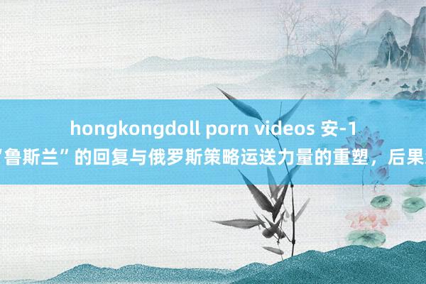 hongkongdoll porn videos 安-124“鲁斯兰”的回复与俄罗斯策略运送力量的重塑，后果怎样