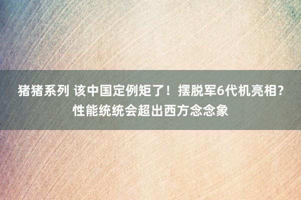 猪猪系列 该中国定例矩了！摆脱军6代机亮相？性能统统会超出西方念念象